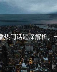 杏吧直播热门话题深解析，一起深挖