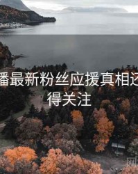 杏吧直播最新粉丝应援真相还原，值得关注
