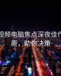 汤不热视频电脑焦点深夜佳作真相还原，助你决策