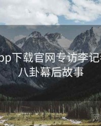 黑料社app下载官网专访李记者：明星八卦幕后故事