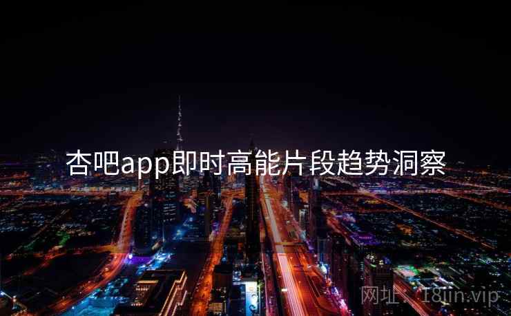 杏吧app即时高能片段趋势洞察 杏吧app即时高能片段趋势洞察