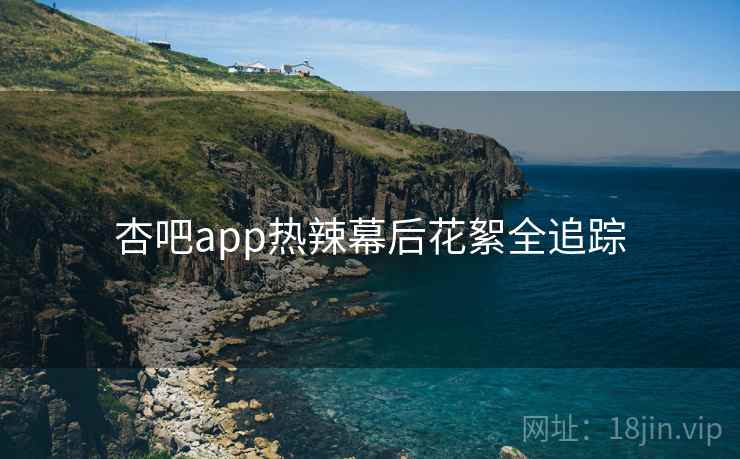 杏吧app热辣幕后花絮全追踪 杏吧app热辣幕后花絮全追踪