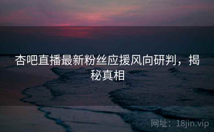 杏吧直播最新粉丝应援风向研判,揭秘真相 杏吧直播最新粉丝应援风向研判,揭秘真相