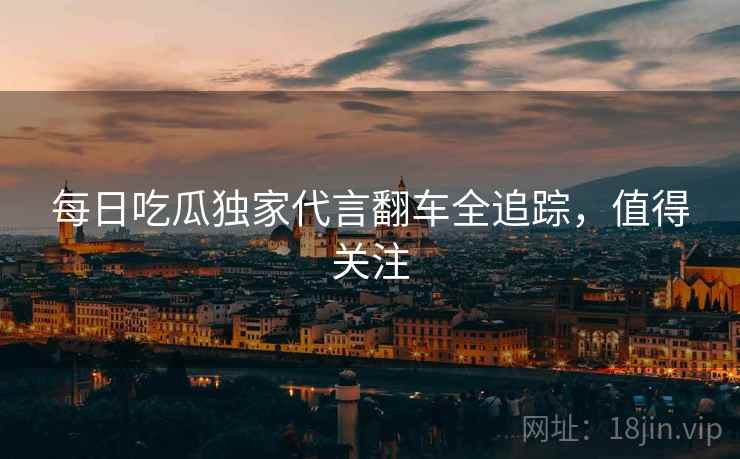 每日吃瓜独家代言翻车全追踪,值得关注 每日吃瓜独家代言翻车全追踪,值得关注
