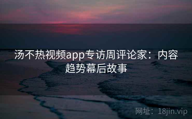 汤不热视频app专访周评论家:内容趋势幕后故事 汤不热视频app专访周评论家:内容趋势幕后故事