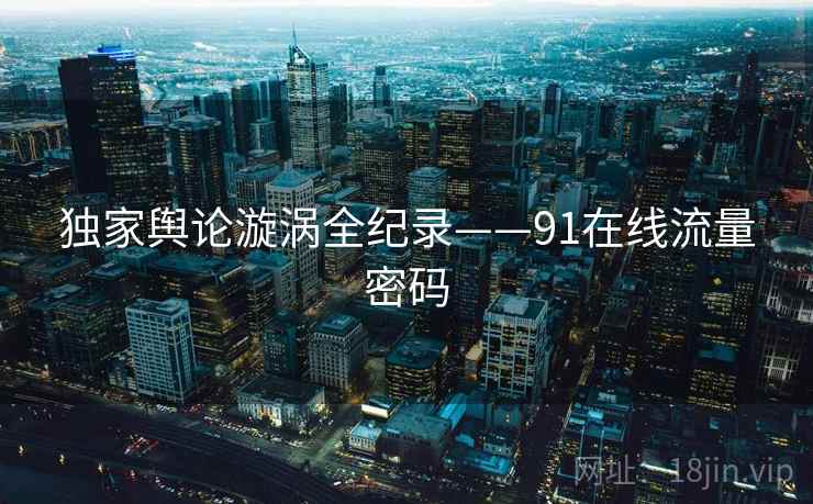 独家舆论漩涡全纪录——91在线流量密码 独家舆论漩涡全纪录——91在线流量密码