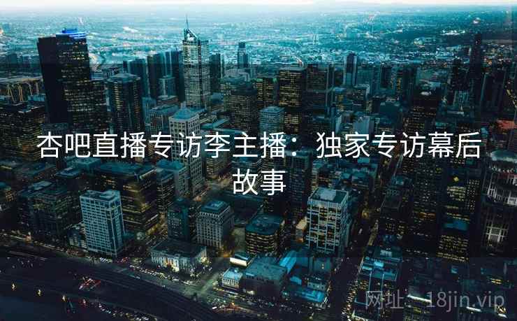 杏吧直播专访李主播:独家专访幕后故事 杏吧直播专访李主播:独家专访幕后故事