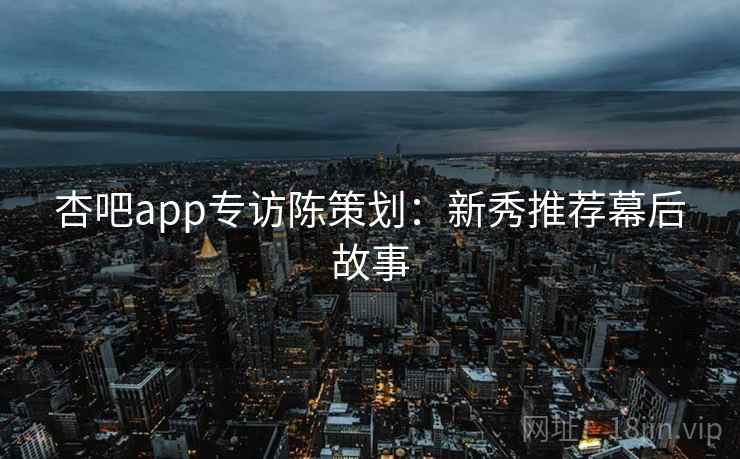 杏吧app专访陈策划:新秀推荐幕后故事 杏吧app专访陈策划:新秀推荐幕后故事