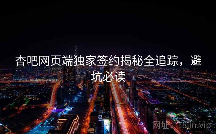 杏吧网页端独家签约揭秘全追踪,避坑必读 杏吧网页端独家签约揭秘全追踪,避坑必读