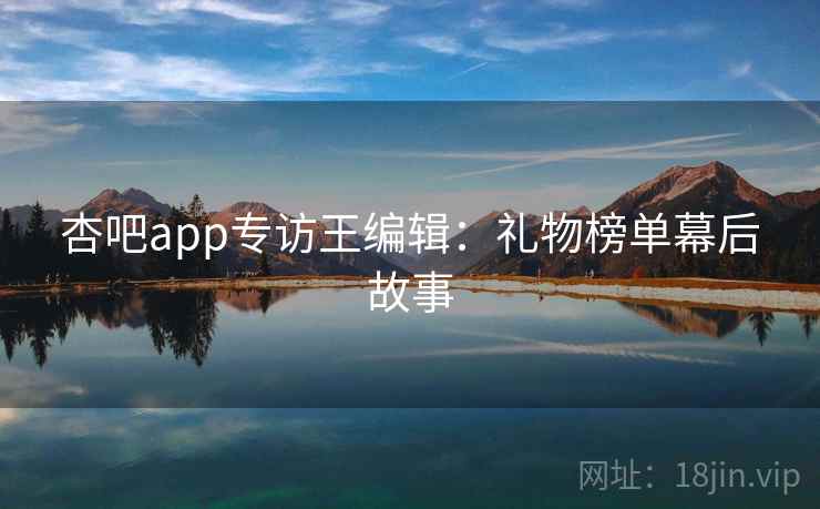 杏吧app专访王编辑:礼物榜单幕后故事 杏吧app专访王编辑:礼物榜单幕后故事