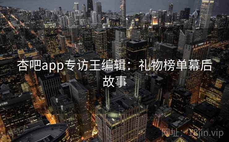杏吧app专访王编辑:礼物榜单幕后故事 杏吧app专访王编辑:礼物榜单幕后故事